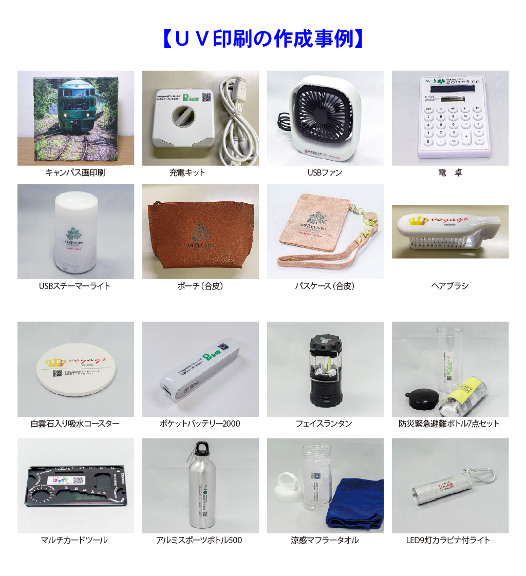 【ＵＶ印刷の作成事例】
USBスチーマー
ライト
パスケース（合皮）
電卓
USBファン
充電キット
キャンパス画印刷
ヘアブラシ
ポーチ（合皮）
マルチカードツール
LED9灯カラビナ付ライト
フェイスランタン
ポケットバッテリー2000
白雲石入り吸水コースター
防災緊急避難ボトル7点セット
涼感マフラータオル
アルミスポーツボトル500 

