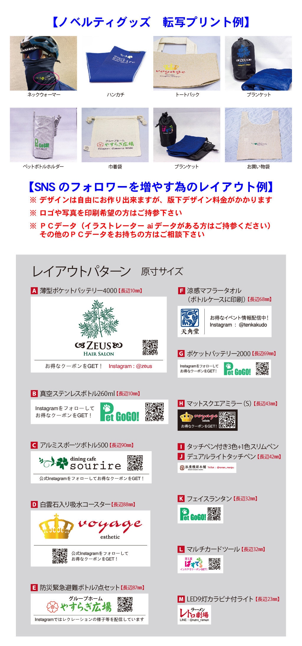 M LED9灯カラビナ付ライト 【長辺23㎜】
L マルチカードツール 【長辺32㎜】
K フェイスランタン 【長辺32㎜】
J デュアルライトタッチペン 【長辺42㎜】
I タッチペン付き3色+1色スリムペン
H マットスクエアミラー（S） 【長辺43㎜】
G ポケットバッテリー2000 【長辺69㎜】
F 涼感マフラータオル（ボトルケースに印刷） 【長辺68㎜】
E 防災緊急避難ボトル7点セット【長辺87㎜】
D 白雲石入り吸水コースター【長辺88㎜】
C アルミスポーツボトル500 【長辺90㎜】
B 真空ステンレスボトル260ml 【長辺10㎜】
A 薄型ポケットバッテリー4000 【長辺10㎜】
レイアウトパターン　原寸サイズ
お買い物袋ブランケット巾着袋ペットボトルホルダーブランケットトートバックハンカチネックウォーマー※ デザインは自由にお作り出来ますが、版下デザイン料金がかかります
※ ロゴや写真を印刷希望の方はご持参下さい
※ ＰＣデータ（イラストレーター aiデータがある方はご持参ください）
　 その他のＰＣデータをお持ちの方はご相談下さい【SNSのフォロワーを増やす為のレイアウト例】【ノベルティグッズ　転写プリント例】
